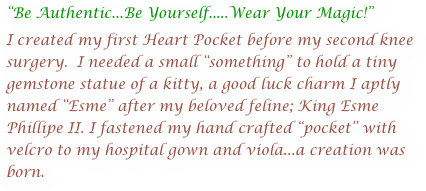 “Be Authentic...Be Yourself.....Wear Your Magic!”
I created my first Heart Pocket before my second knee surgery.  I needed a small “something” to hold a tiny gemstone statue of a kitty, a good luck charm I aptly named “Esme” after my beloved feline; King Esme Phillipe II. I fastened my hand crafted “pocket” with velcro to my hospital gown and viola...a creation was born.
