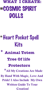    WHAT  I CREATE:
COSMIC SPIRIT       
       DOLLS


Heart Pocket Spell  
           Kits
* Animal Totem
       Tree Of life
        Protectors
    *All My Creations Are Made  
 By Hand With Magic, Love And
   Pride! I Also Include  My Own
         Written Guide To Your 
                      Creation!